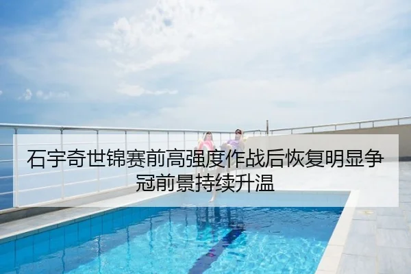 石宇奇世锦赛前高强度作战后恢复明显争冠前景持续升温