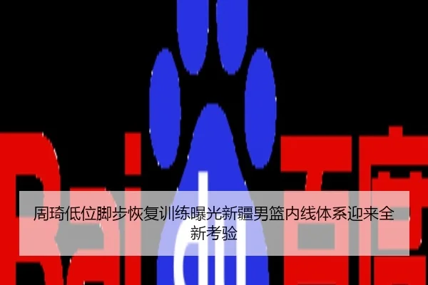 周琦低位脚步恢复训练曝光新疆男篮内线体系迎来全新考验